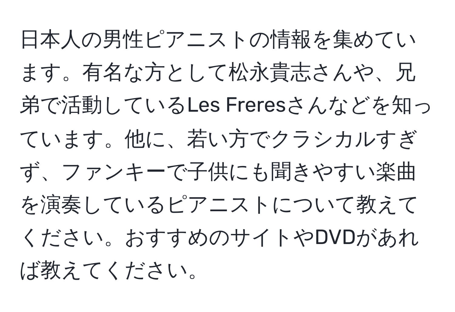 日本人の男性ピアニストの情報を集めています。有名な方として松永貴志さんや、兄弟で活動しているLes Freresさんなどを知っています。他に、若い方でクラシカルすぎず、ファンキーで子供にも聞きやすい楽曲を演奏しているピアニストについて教えてください。おすすめのサイトやDVDがあれば教えてください。