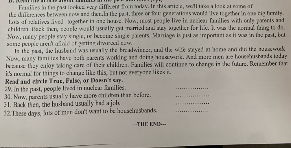 Read the aticle abou fames i the past am 
Families in the past looked very different from today. In this article, we'll take a look at some of 
the differences between now and then.In the past, three or four generations would live together in one big family. 
Lots of relatives lived together in one house. Now, most people live in nuclear families with only parents and 
children. Back then, people would usually get married and stay together for life. It was the normal thing to do. 
Now, many people stay single, or become single parents. Marriage is just as important as it was in the past, but 
some people aren't afraid of getting divorced now. 
In the past, the husband was usually the breadwinner, and the wife stayed at home and did the housework. 
Now, many families have both parents working and doing housework. And more men are househusbands today 
because they enjoy taking care of their children. Families will continue to change in the future. Remember that 
it's normal for things to change like this, but not everyone likes it. 
Read and circle True, False, or Doesn't say. 
29. In the past, people lived in nuclear families. 
_ 
_ 
30. Now, parents usually have more children than before._ 
31. Back then, the husband usually had a job. 
32.These days, lots of men don't want to be househusbands._ 
---THE END- ---