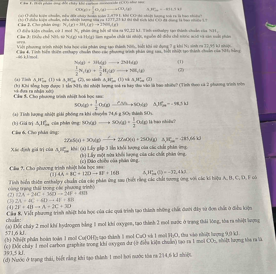 Biết phản ứng đốt chây khí carbon monoxide (CO) như sau:
CO(g)+ 1/2 O_2(g)to CO_2(g) △, H_(298)°=-851.5kJ
(a) Ở điều kiện chuẩn, nều đốt cháy hoàn toàn 2,479 L khí CO thì nhiệt lượng toả ra là bao nhiêu?
(b) Ở điều kiện chuẩn, nếu nhiệt lượng tỏa ra 1277,25 kJ thì thể tích khí CO đã dùng là bao nhiêu L?
Câu 2. Cho phản ứng: N_2(g)+3H_2(g)to 2NH_3(g)
Ở điều kiện chuẩn, cứ 1 mol N_2 phản ứng hết sẽ tỏa ra 92,22 kJ. Tính enthalpy tạo thành chuẩn của NH_3.
Câu 3: Điều chế NH_3 từ N_2(g) và H_2(g) làm nguồn chất tải nhiệt, nguồn đề điều chế nitric acid và sản xuất phân
urea.
Viết phương trình nhiệt hóa học của phản ứng tạo thành NH_3 , biết khi sử dụng 7 g khí N_2 sinh ra 22,95 kJ nhiệt.
Câu 4. Tính biến thiên enthapy chuẩn theo các phương trình phản ứng sau, biết nhiệt tạo thành chuẩn của NH₃ bằng
-46 kJ/mol.
N_2(g)+3H_2(g)to 2NH_3(g) (1)
 1/2 N_2(g)+ 3/2 H_2(g)to NH_3(g)
(2)
(a) Tính △ .H_(29)° (1) và △ _rH_(298)° (2), so sánh △ _rH_(298)° (1) và △ _rH_(298)°(2)
(b) Khi tổng hợp được 1 tấn NH_3 thì nhiệt lượng toả ra hay thu vào là bao nhiêu? (Tính theo cả 2 phương trình trên
và đưa ra nhận xét)
Câu 5. Cho phương trình nhiệt hoá học sau:
SO_2(g)+ 1/2 O_2(g)xrightarrow t^0,V_2O_5SO_3(g)△ _rH_(298)^0=-98,5kJ
(a) Tính lượng nhiệt giải phóng ra khi chuyển 74,6 g SO_2 thành SO_3.
(b) Giá trị △ _rH_(298)^0 của phản ứng: SO_3(g)to SO_2(g)+ 1/2 O_2(g) là bao nhiêu?
Câu 6. Cho phản ứng:
2ZnS(s)+3O_2(g)xrightarrow f2ZnO(s)+2SO_2(g)△ _tH_(298)°=-285,66kJ
Xác định giá trị của △ _rH_(298)° khi: (a) Lấy gấp 3 lần khối lượng của các chất phản ứng.
(b) Lấy một nửa khối lượng của các chất phản ứng.
(c) Đảo chiều của phản ứng.
Câu 7. Cho phương trình nhiệt hóa học sau:
(1) 4A+8C+12Dto 8F+16B △ _rH_(298)°(1)=-32,4kJ.
Tính biến thiên enthalpy chuẩn của các phản ứng sau (biết rằng các chất tương ứng với các kí hiệu A, B, C, D, F có
cùng trạng thái trong các phương trình)
(2) 12A+24C+36Dto 24F+48B
(3) 2A+4C+6Dto 4F+8B
(4) 2F+4Bto A+2C+3D
Câu 8. Viết phương trình nhiệt hóa học của các quá trình tạo thành những chất dưới đây từ đơn chất ở điều kiện
chuần:
(a) Đốt cháy 2 mol khí hydrogen bằng 1 mol khí oxygen, tạo thành 2 mol nước ở trạng thái lỏng, tỏa ra nhiệt lượng
571,6 kJ.
(b) Nhiệt phân hoàn toàn 1 mol Cu(OH)_2 tạo thành 1 mol CuO và 1 mol H_2O , thu vào nhiệt lượng 9,0 kJ.
(c) Đốt cháy 1 mol carbon graphite trong khí oxygen dư (ở điều kiện chuẩn) tạo ra 1 mol CO_2 , nhiệt lượng tỏa ra là
393,5 kJ.
(d) Nước ở trạng thái, biết rằng khi tạo thành 1 mol hơi nước tỏa ra 214,6 kJ nhiệt.