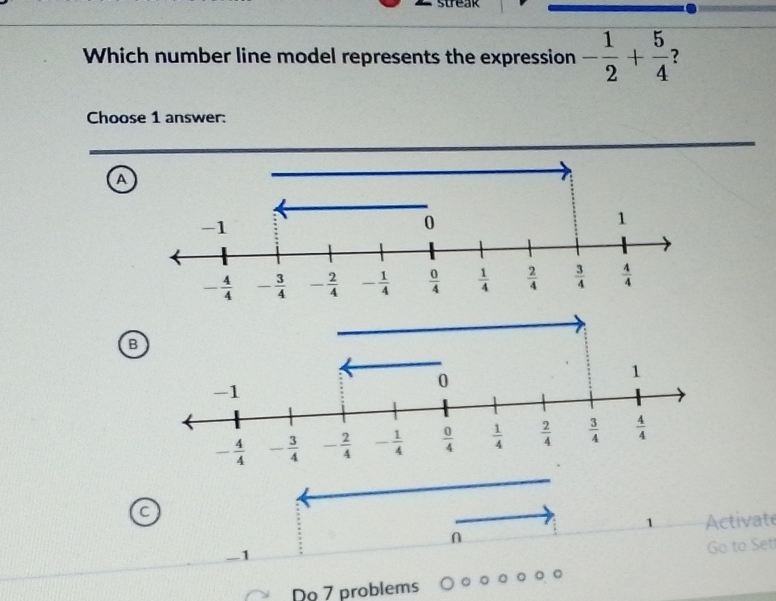 Which number line model represents the expression - 1/2 + 5/4  ?
Choose 1 answer:
a
B
C
1 Activate
n
1
Go to Set
Do 7 problems