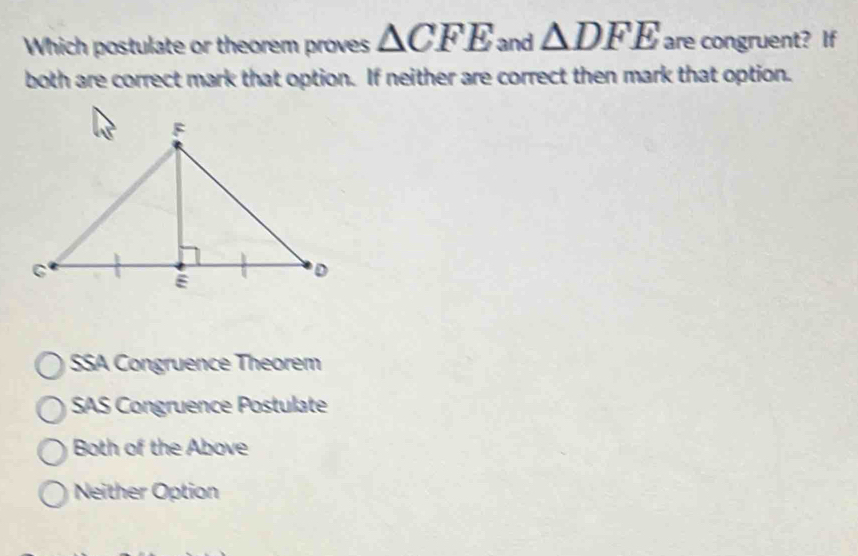 Which postulate or theorem proves △ CFE and △ DFE are congruent? If
both are correct mark that option. If neither are correct then mark that option.
SSA Congruence Theorém
SAS Congruence Postulate
Both of the Above
Neither Option