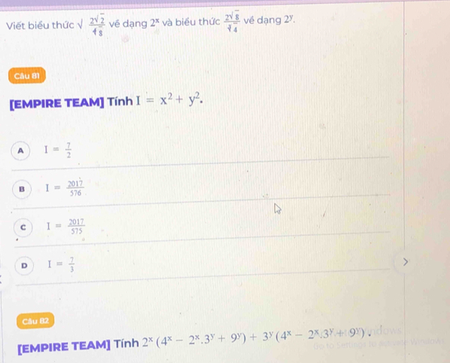 Viết biểu thức √ frac 2sqrt(2)4overline 8 vé dạng 2^x và biểu thức  2sqrt(8)/sqrt[3](4)  về dạng 2^y. 
Câu 81
[EMPIRE TEAM] Tính I=x^2+y^2.
A I= 7/2 
B I= 2017/576 
c I= 2017/575 
D I= 7/3 
Câu 82
[EMPIRE TEAM] Tính 2^x(4^x-2^x.3^y+9^y)+3^y(4^x-2^x.3^y+9^y).