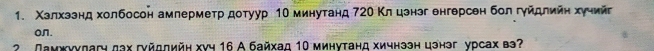 Χзлхззнд холбосон амлерметр дотуур 1Ο минутанд 72Ο Κл цэнэг енгерсен бол гуйдлийη хуηийг 
on. 
2 Ламжννдагч дах гνйддийн хνч 16 А байхад 10 минутанд хичнээн цэнэг урсах вэ?