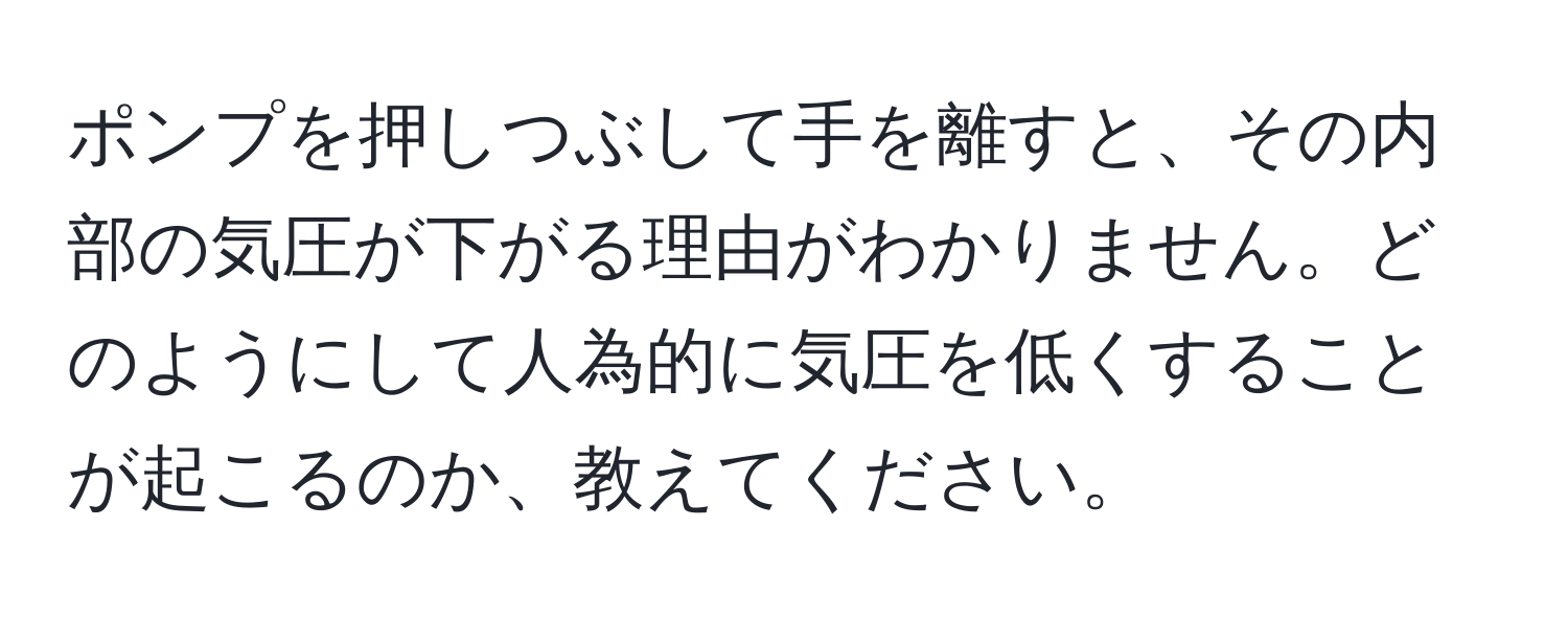 ポンプを押しつぶして手を離すと、その内部の気圧が下がる理由がわかりません。どのようにして人為的に気圧を低くすることが起こるのか、教えてください。