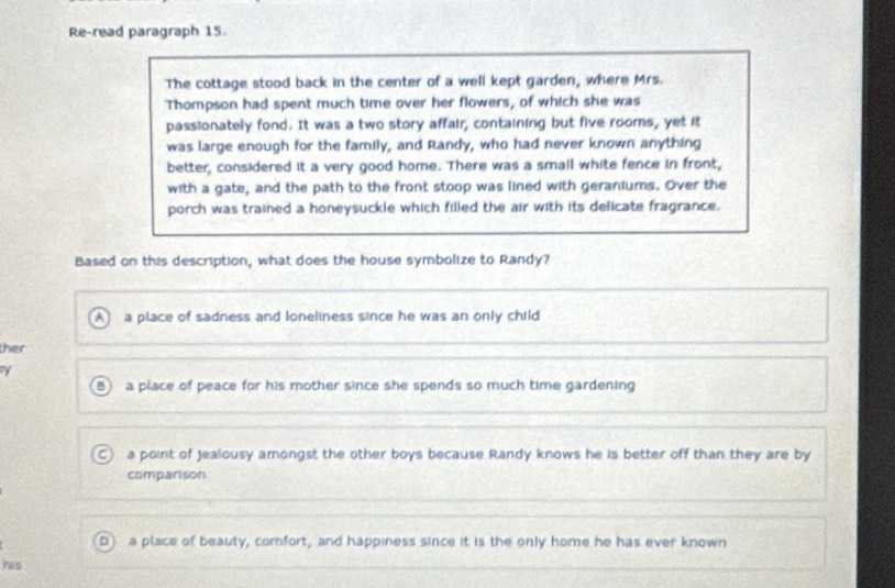 Re-read paragraph 15.
The cottage stood back in the center of a well kept garden, where Mrs.
Thompson had spent much time over her flowers, of which she was
passionately fond. It was a two story affair, containing but five rooms, yet it
was large enough for the family, and Randy, who had never known anything
better, considered it a very good home. There was a small white fence in front,
with a gate, and the path to the front stoop was lined with geraniums. Over the
porch was trained a honeysuckle which filled the air with its delicate fragrance.
Based on this description, what does the house symbolize to Randy?
AJ a place of sadness and loneliness since he was an only child
ther
B a place of peace for his mother since she spends so much time gardening. ) a point of Jealousy amongst the other boys because Randy knows he is better off than they are by
comparison
D) a place of beauty, comfort, and happiness since it is the only home he has ever known
his