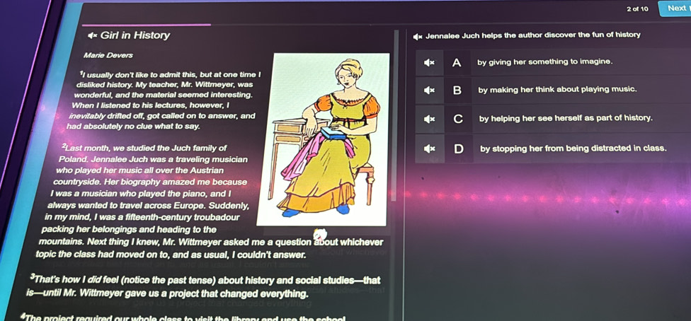 of 10 Next
4 Girl in History Jennalee Juch helps the author discover the fun of history
Marie Devers
by giving her something to imagine.
"I usually don't like to admit this, but at one time I
disliked history. My teacher, Mr. Wittmeyer, was
wonderful, and the material seemed interesting.by making her think about playing music.
When I listened to his lectures, however, I
inevitably drifted off, got called on to answer, and
had absolutely no clue what to say.by helping her see herself as part of history.
²Last month, we studied the Juch family ofby stopping her from being distracted in class.
Poland, Jennalee Juch was a traveling musician
who played her music all over the Austrian
countryside. Her biography amazed me because
I was a musician who played the piano, and I
always wanted to travel across Europe. Suddenly,
in my mind, I was a fifteenth-century troubadour
packing her belongings and heading to the
mountains. Next thing I knew, Mr. Wittmeyer asked me a question about whichever
topic the class had moved on to, and as usual, I couldn't answer.
*That’s how I did feel (notice the past tense) about history and social studies—that
is—until Mr. Wittmeyer gave us a project that changed everything.
“The project required our whole class to visit the libran and use the school