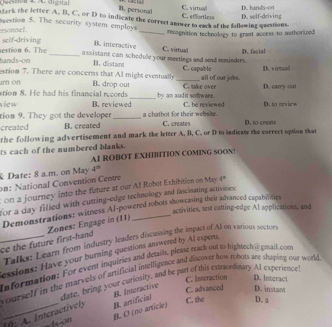facial
Question 4. A. digital C. virtual
B. personal
D. hands-on
C. effortless D. self-driving
Mark the letter A, B, C, or D to indicate the correct answer to each of the following questions.
Question 5. The security system employs
ersonnel.
_
recognition technology to grant access to authorized
self-driving
B. interactive
estion 6. The_ C. virtual D. facial
assistant can schedule your meetings and send reminders.
hands-on
B. distant
C. capable D. virtual
estion 7. There are concerns that AI might eventually_ all of our jobs.
urn on B. drop out C. take over D. carry out
stion 8. He had his financial records _by an audit software.
view B. reviewed C. be reviewed D. to review
tion 9. They got the developer _a chatbot for their website.
created B. created C. creates
D. to create
the following advertisement and mark the letter A, B, C, or D to indicate the correct option that
ts each of the numbered blanks.
AI ROBOT EXHIBITION COMING SOON!
& Date: 8 a.m. on May 4^(th)
on: National Convention Centre
ton a journey into the future at our Al Robot Exhibition on May 4^(th)
for a day filled with cutting-edge technology and fascinating activities:
activities, test cutting-edge Al applications, and
Demonstrations: witness AI-powered robots showcasing their advanced capabilities
Zones: Engage in (11)
Talks: Learn from industry leaders discussing the impact of Al on various sectors
_ce the future first-hand
essions: Have your burning questions answered by Al experts.
Information: For event inquiries and details, please reach out to hightech@gmail.com
yourself in the marvels of artificial intelligence and discover how robots are shaping our world.
C. Interaction D. Interact
date, bring your curiosity, and be part of this extraordinary Al experience!
B. Interactive
C. advanced D. instant
_: A. Interactively B. artificial
C. the D. a
B. O (no article)
as-on
