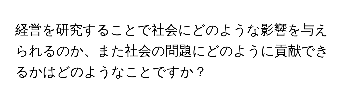 経営を研究することで社会にどのような影響を与えられるのか、また社会の問題にどのように貢献できるかはどのようなことですか？