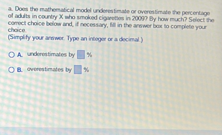 Does the mathematical model underestimate or overestimate the percentage
of adults in country X who smoked cigarettes in 2009? By how much? Select the
correct choice below and, if necessary, fill in the answer box to complete your
choice.
(Simplify your answer. Type an integer or a decimal.)
A. underestimates by □ %
B. overestimates by □ %