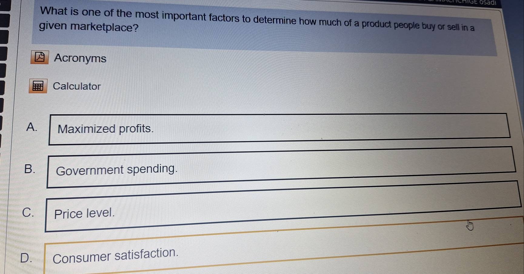 Se osad
What is one of the most important factors to determine how much of a product people buy or sell in a
given marketplace?
Acronyms
Calculator
A. Maximized profits.
B. Government spending.
C. Price level.
D. Consumer satisfaction.