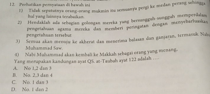 Perhatikan pernyataan di bawah ini
1) Tidak sepatutnya orang-orang mukmin itu semuanya pergi ke medan perang sehingga
hal yang lainnya terabaikan.
2) Hendaklah ada sebagian golongan mereka yang bersungguh-sungguh memperdalam
pengetahuan agama mereka dan memberì peringatan dengan menyebarluaskan
pengetahuan tersebut
3) Semua akan menuju ke akherat dan menerima balasan dan ganjaran, termasuk Nabj
Muhammad Saw.
4) Nabi Muhammad akan kembali ke Makkah sebagai orang yang menang,
Yang merupakan kandungan ayat QS. at-Taubah ayat 122 adalah ……
A. No 1, 2 dan 3
B. No. 2, 3 dan 4
C. No. 1 dan 3
D. No. 1 dan 2