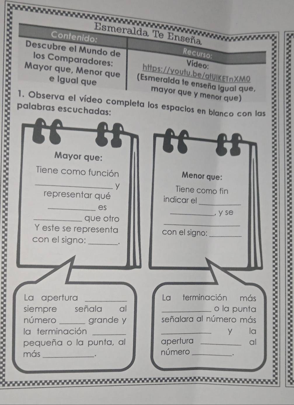 a 
Esmeralda Te Enseña 
Contenido: 
5 
Descubre el Mundo de 
Recurso: 
Vídeo: 
los Comparadores: https://youtu.be/atUIKETnXMO 
Mayor que, Menor que (Esmeralda te enseña Igual que, 
e Igual que mayor que y menor que) 
1. Observa el vídeo completa los espacios en blanco con las 
palabras escuchadas: 
1 
: 
Mayor que: 
Tiene como función 
_ 
Menor que: 
y Tiene como fin 
representar qué indicar el_ 
_es 
_ 
_que otro _, y se 
Y este se representa con el signo:_ 
con el signo:_ 
. 
La apertura _La terminación más 
siempre señala al _o la punta 
número _grande y señalara al número más 
la terminación __y la 
pequeña o la punta, al apertura _al 
más _número_ 
. 
. 
: :