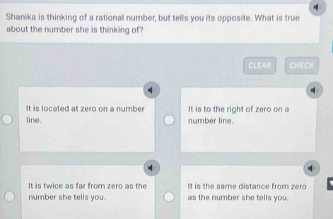 Shanika is thinking of a rational number, but tells you its opposite. What is true
about the number she is thinking of?
CLEAR CHECK
It is located at zero on a number It is to the right of zero on a
line. number line.
It is twice as far from zero as the It is the same distance from zero
number she tells you. as the number she tells you.