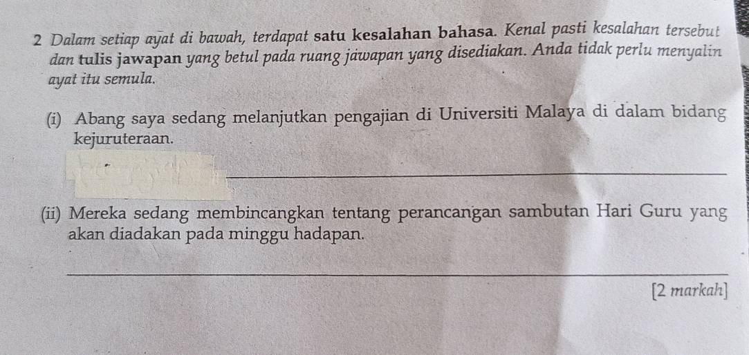 Dalam setiap ayat di bawah, terdapat satu kesalahan bahasa. Kenal pasti kesalahan tersebut 
dan tulis jawapan yang betul pada ruang jawapan yang disediakan. Anda tidak perlu menyalin 
ayat itu semula. 
(i) Abang saya sedang melanjutkan pengajian di Universiti Malaya di dalam bidang 
kejuruteraan. 
_ 
(ii) Mereka sedang membincangkan tentang perancangan sambutan Hari Guru yang 
akan diadakan pada minggu hadapan. 
_ 
[2 markah]