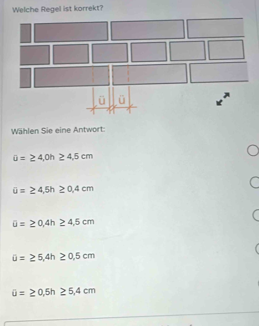 Welche Regel ist korrekt?
Wählen Sie eine Antwort:
overline u=≥ 4,0h≥ 4,5cm
ii=≥ 4,5h≥ 0,4cm
overline u=≥ 0,4h≥ 4,5cm
overline u=≥ 5,4h≥ 0,5cm
u=≥ 0,5h≥ 5,4cm