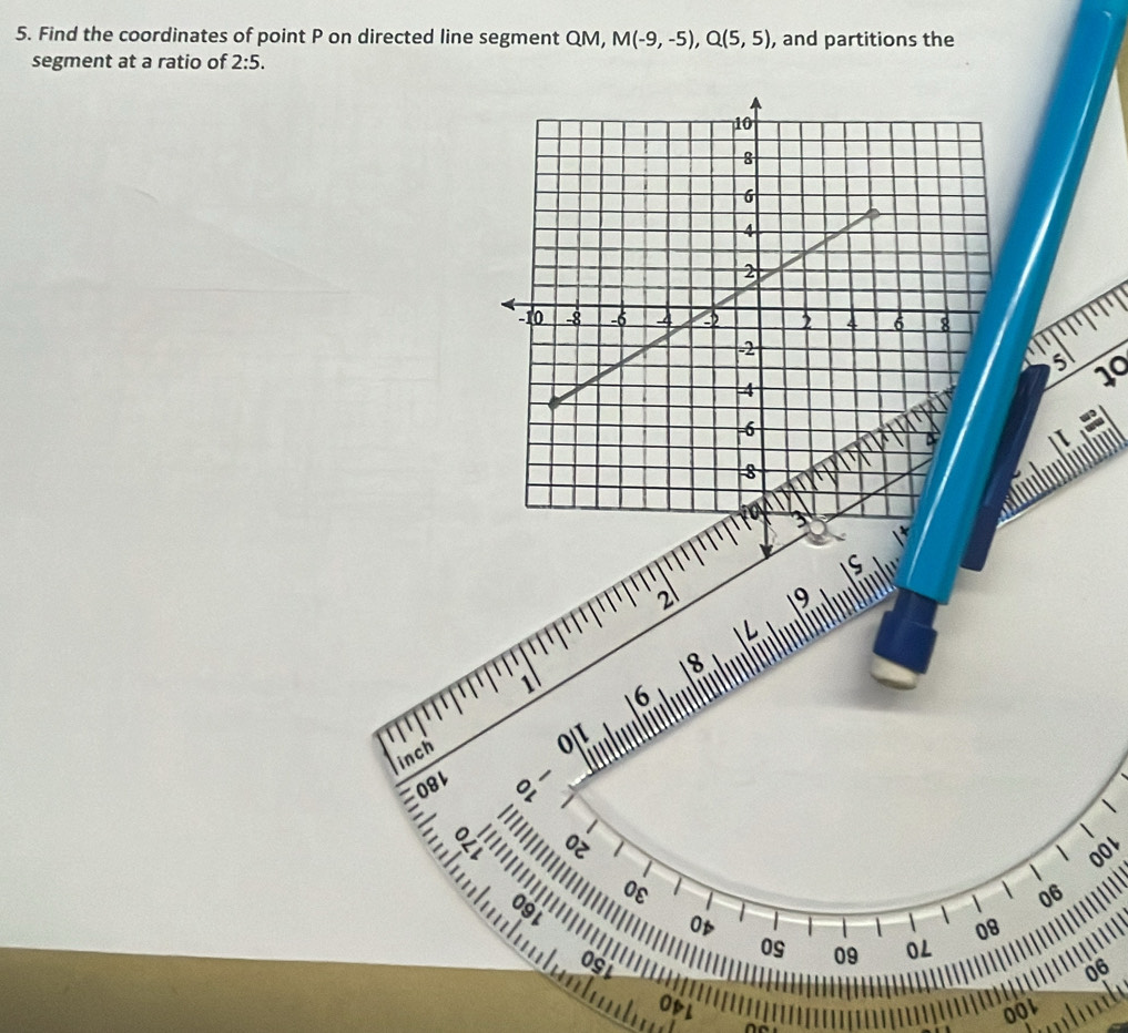 Find the coordinates of point P on directed line segment QM, M(-9,-5), Q(5,5) , and partitions the 
segment at a ratio of 2:5.
5 10
2 19
18
1 6
inch 0|1
081

E
1
001

0ε
06
091
Op 
08 
09 
0S 09 0L 
06 
OpL OO1