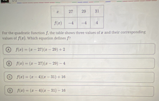 For the quadratic function f, the table shows three values of x and their corresponding
values of f(x). Which equation defines f?
a f(x)=(x-27)(x-29)+2
f(x)=(x-27)(x-29)-4
f(x)=(x-4)(x-31)+16
o f(x)=(x-4)(x-31)-16