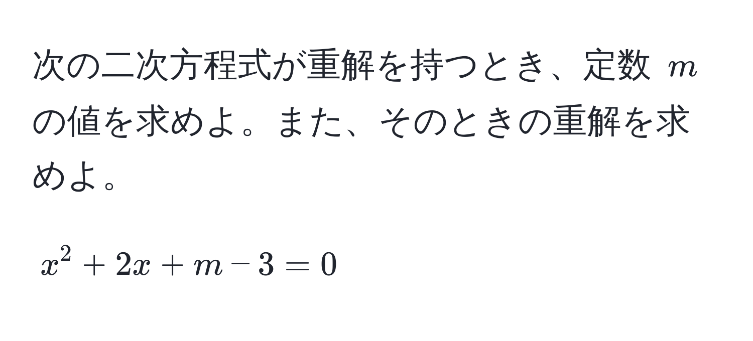 次の二次方程式が重解を持つとき、定数 $m$ の値を求めよ。また、そのときの重解を求めよ。  
[ x^2 + 2x + m - 3 = 0 ]