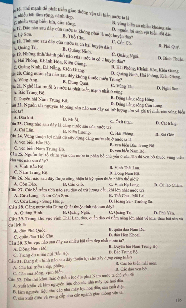 Thể mạnh để phát triển giao thông vận tải biển nước ta là
A nhiều bãi tâm rộng, cảnh đẹp.
C. nhiều vụng biển kín, cửa sông.
B. vùng biển có nhiều khoáng sản.
D. nguồn lợi sinh vật biển dồi dào.
m 17. Đào nào sau đây của nước ta không phải là một huyện đảo?
A. Lý Sơn. B. Thổ Chu.
C. Cồn Cô. D. Phú Quý.
m 18. Tinh nào sau đây của nước ta có hai huyện đảo?
A. Quảng Trj. B. Quảng Ninh. C. Quảng Ngãi. D. Bình Thuận.
1# 19. Những tinh/thành phố nào của nước ta có 2 huyện đảo?
A. Hải Phòng, Khánh Hòa, Kiên Giang. B. Hải Phòng, Khánh Hòa, Kiên Giang.
C. Quảng Ninh, Đà Nẵng, Kiên Giang. D. Quảng Ninh, Hải Phòng, Kiên Giang.
âu 20. Cảng nước sâu nào sau đây không thuộc miền Trung?
A. Vũng Áng.
B. Dung Quất. C. Vũng Tàu. D. Nghi Sơn.
u 21. Nghề làm muối ở nước ta phát triển mạnh nhất ở vùng
A. Bắc Trung Bộ.
B. Đồng bằng sông Hồng.
C. Duyên hải Nam Trung Bộ. D. Đồng bằng sông Cửu Long.
ầu 22. Nguồn tài nguyên khoáng sản nào sau đây có trữ lượng lớn và giá trị nhất của vùng biển
wớc ta?
A. Dầu khí. B. Muối. C. Ôxit titan. D. Cát trắng.
Cầu 23. Cảng nào sau đây là cảng nước sâu của nước ta?
A. Cái Lân. B. Kiên Lương. C. Hải Phòng. D. Sài Gòn.
Câu 24. Vùng thuận lợi nhất đề xây dựng cảng nước sâu ở nước ta là
A. ven biển Bắc Bộ. B. ven biển Bắc Trung Bộ.
C. ven biển Nam Trung Bộ. D. ven biển Nam Bộ.
Câu 25. Nguồn lợi tổ chim yến của nước ta phân bố chủ yếu ở các đảo đá ven bờ thuộc vùng biển
khu vực nào sau đây?
A. Vịnh Bắc Bộ. B. Vịnh Thái Lan.
C. Nam Trung Bộ. D. Đông Nam Bộ.
Câu 26. Nơi nào sau đây được công nhận là kỳ quan thiên nhiên thế giới?
A. Côn Đảo. B. Cần Giờ. C. Vjnh Hạ Long. D. Cù lao Chàm.
Câu 27. Các bề trầm tích nào sau đây có trữ lượng dầu, khí lớn nhất nước ta?
A. Cửu Long - Nam Côn Sơn. B. Thổ Chu - Mã Lai.
C. Cửu Long - Sông Hồng. D. Hoàng Sa - Trường Sa.
Câu 28. Cảng nước sâu Dung Quất thuộc tinh nào sau đây?
A. Quảng Bình. B. Quảng Ngãi. C. Quảng Trj. D. Phú Yên.
Câu 29. Trong khu vực vịnh Thái Lan, đảo, quần đảo có tiềm năng lớn nhất về khai thác hải sản và
du ljch là
A. đảo Phú Quốc. B. quần đảo Nam Du.
C. quần đảo Thổ Chu. D. đảo Hòn Khoai.
Câu 30. Khu vực nào sau đây có nhiều bãi tấm đẹp nhất nước ta?
B. Duyên hải Nam Trung Bộ.
A. Đông Nam Bộ. D. Bắc Trung Bộ.
C. Trung du miền núi Bắc Bộ.
Câu 31. Dạng địa hình nào sau đây thuận lợi cho xây dựng cảng biển?
A. Các bãi triều thấp, phẳng. B. Các bờ biển mài mòn.
C. Các cửa sông, vịnh biển. D. Các đảo ven bờ.
Cầu 32. Dầu thô khai thác ở thểm lục địa phía Nam nước ta chủ yếu đề
A. xuất khẩu và làm nguyên liệu cho các nhà máy lọc hoá dầu.
B. làm nguyên liệu cho các nhả máy lọc hoá đầu, sản xuất điện.
C. sản xuất điện và cung cấp cho các ngành giao thông vận tải.
185