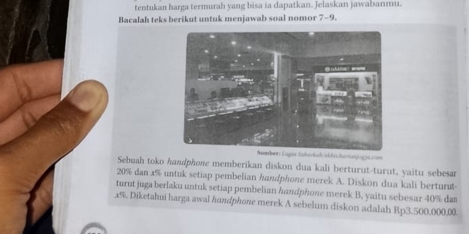 tentukan harga termurah yang bisa ia dapatkan. Jelaskan jawabanmu. 
Bacalah teks berikut untuk menjawab soal nomor 7-9. 
er: Lapis Saharkah/ekhiz hartanogja.com 
Sebuah toko handphone memberikan diskon dua kali berturut-turut, yaitu sebesar
20% dan x% untuk setiap pembelian handphone merek A. Diskon dua kali berturut- 
turut juga berlaku untuk setiap pembelian handphone merek B, yaitu sebesar 40% dam
x%. Diketahui harga awal handphone merek A sebelum diskon adalah Rp3.500,000,00.