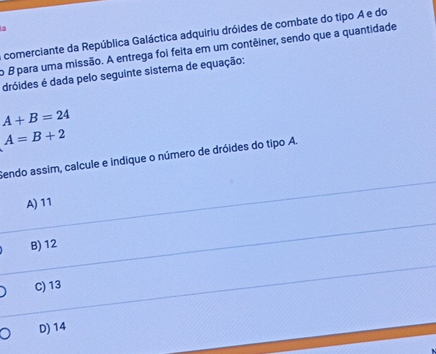 a
comerciante da República Galáctica adquiriu dróides de combate do tipo A e do
o B para uma missão. A entrega foi feita em um contêiner, sendo que a quantidade
dróides é dada pelo seguinte sistema de equação:
A+B=24
A=B+2
Sendo assim, calcule e indique o número de dróides do tipo A.
A) 11
B) 12
C) 13
D) 14