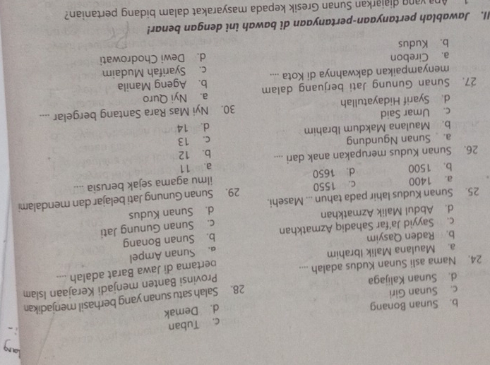 c. Tuban
b. Sunan Bonang
d. Demak
c. Sunan Giri
28. Salah satu sunan yang berhasil menjadikan
d. Sunan Kalijaga
24. Nama asli Sunan Kudus adalah .... Provinsi Banten menjadi Kerajaan Islam
a. Maulana Malik Ibrahim pertama di Jawa Barat adalah ....
a. Sunan Ampel
b. Raden Qasyim
c. Sayyid Ja’far Sahadiq Azmatkhan b. Sunan Bonang
d. Abdul Malik Azmatkhan c. Sunan Gunung Jati
25. Sunan Kudus lahir pada tahun ... Masehi. d. Sunan Kudus
a. 1400 c. 1550 29. Sunan Gunung Jati belajar dan mendalami
b. 1500 d. 1650 ilmu agama sejak berusia ....
26. Sunan Kudus merupakan anak dari .... a. 11 b. 12
a. Sunan Ngundung
b. Maulana Makdum Ibrahim c. 13
c. Umar Said d. 14
d. Syarif Hidayatullah 30. Nyi Mas Rara Santang bergelar ....
27. Sunan Gunung Jati berjuang dalam a. Nyi Quro
menyampaikan dakwahnya di Kota .... b. Ageng Manila
a. Cirebon c. Syarifah Mudaim
b. Kudus d. Dewi Chodrowati
II. Jawablah pertanyaan-pertanyaan di bawah ini dengan benar!
1 Ana vang diajarkan Sunan Gresik kepada masyarakat dalam bidang pertanian?