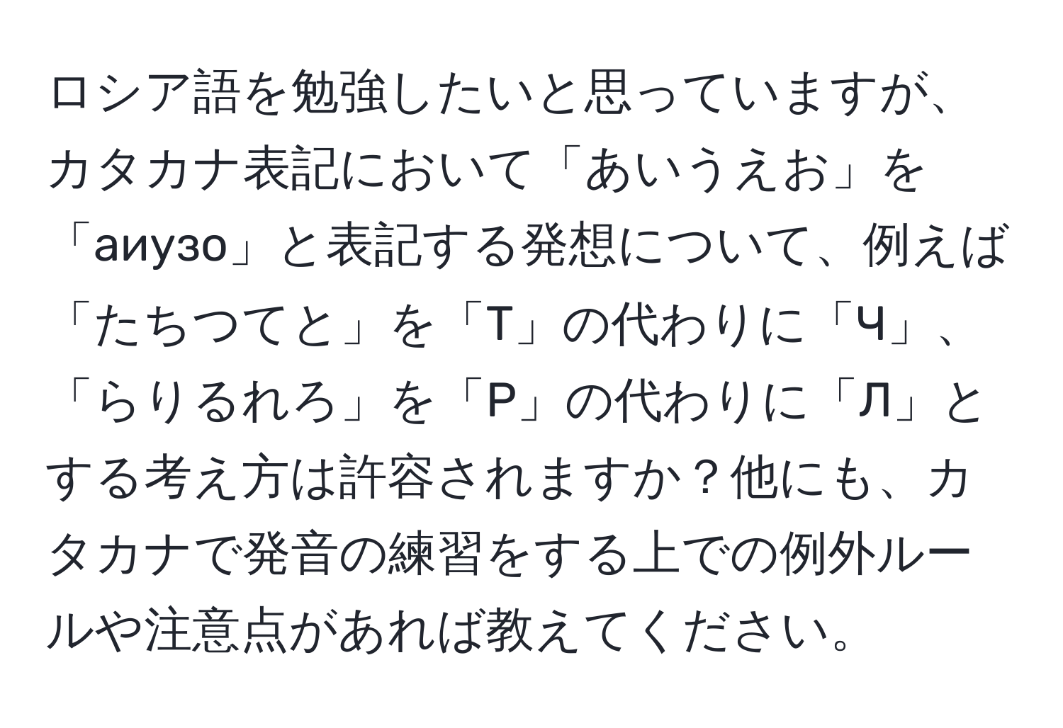 ロシア語を勉強したいと思っていますが、カタカナ表記において「あいうえお」を「аиузо」と表記する発想について、例えば「たちつてと」を「T」の代わりに「Ч」、「らりるれろ」を「Р」の代わりに「Л」とする考え方は許容されますか？他にも、カタカナで発音の練習をする上での例外ルールや注意点があれば教えてください。