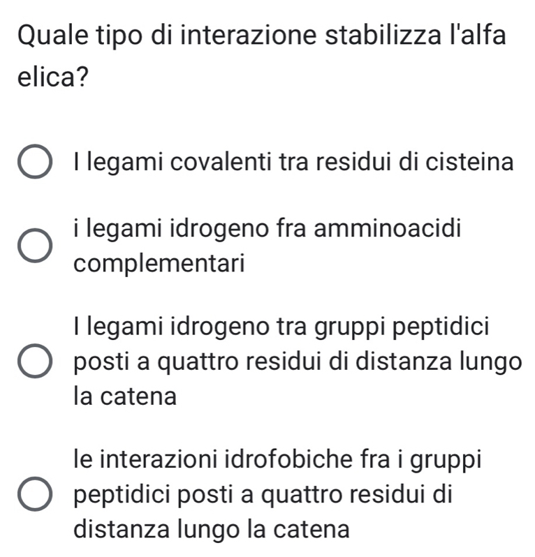 Quale tipo di interazione stabilizza l'alfa
elica?
I legami covalenti tra residui di cisteina
i legami idrogeno fra amminoacidi
complementari
I legami idrogeno tra gruppi peptidici
posti a quattro residui di distanza lungo
la catena
le interazioni idrofobiche fra i gruppi
peptidici posti a quattro residui di
distanza lungo la catena