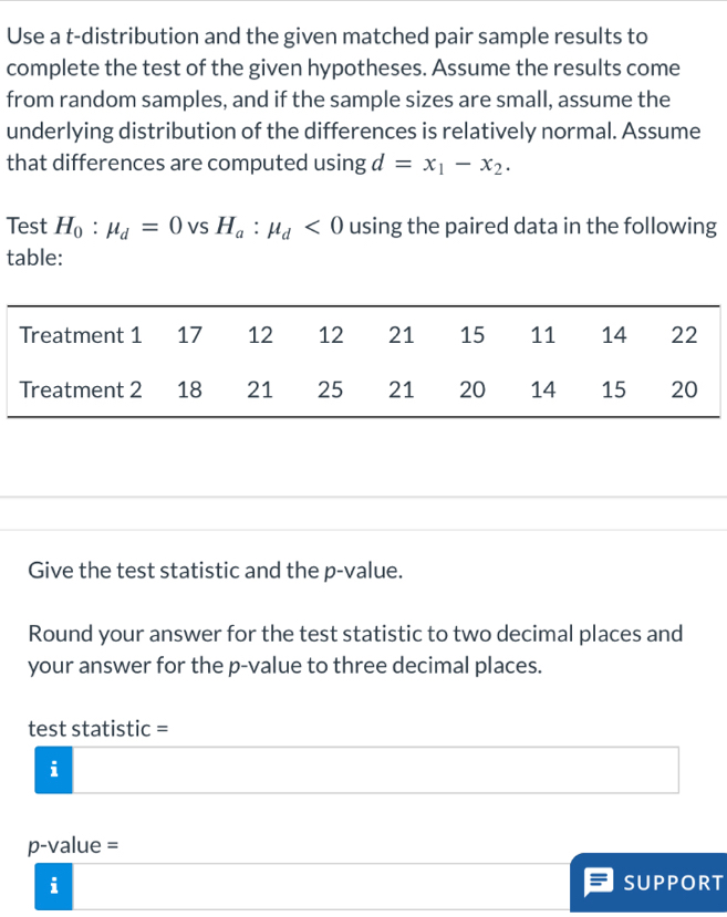 Use a t-distribution and the given matched pair sample results to 
complete the test of the given hypotheses. Assume the results come 
from random samples, and if the sample sizes are small, assume the 
underlying distribution of the differences is relatively normal. Assume 
that differences are computed using d=x_1-x_2. 
Test H_0:mu _d=0 VS H_a:mu _d<0</tex> using the paired data in the following 
table: 
Give the test statistic and the p -value. 
Round your answer for the test statistic to two decimal places and 
your answer for the p -value to three decimal places. 
test statistic = 
i
p-value =
i SUPPORT