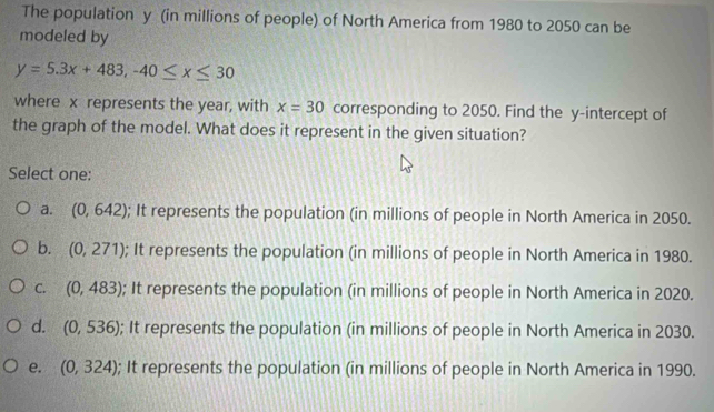 The population y (in millions of people) of North America from 1980 to 2050 can be
modeled by
y=5.3x+483, -40≤ x≤ 30
where x represents the year, with x=30 corresponding to 2050. Find the y-intercept of
the graph of the model. What does it represent in the given situation?
Select one:
a. (0,642); It represents the population (in millions of people in North America in 2050.
b. (0,271); It represents the population (in millions of people in North America in 1980.
C. (0,483); It represents the population (in millions of people in North America in 2020.
d. (0,536); It represents the population (in millions of people in North America in 2030.
e. (0,324); It represents the population (in millions of people in North America in 1990.