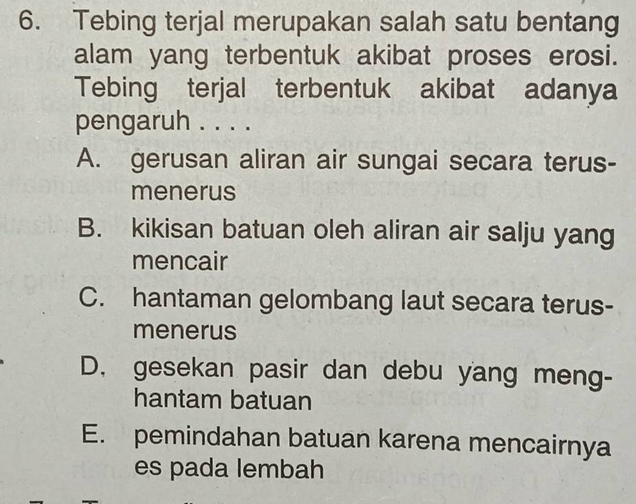 Tebing terjal merupakan salah satu bentang
alam yang terbentuk akibat proses erosi.
Tebing terjal terbentuk akibat adanya
pengaruh . . . .
A. gerusan aliran air sungai secara terus-
menerus
B. kikisan batuan oleh aliran air salju yang
mencair
C. hantaman gelombang laut secara terus-
menerus
D. gesekan pasir dan debu yang meng-
hantam batuan
E. pemindahan batuan karena mencairnya
es pada lembah