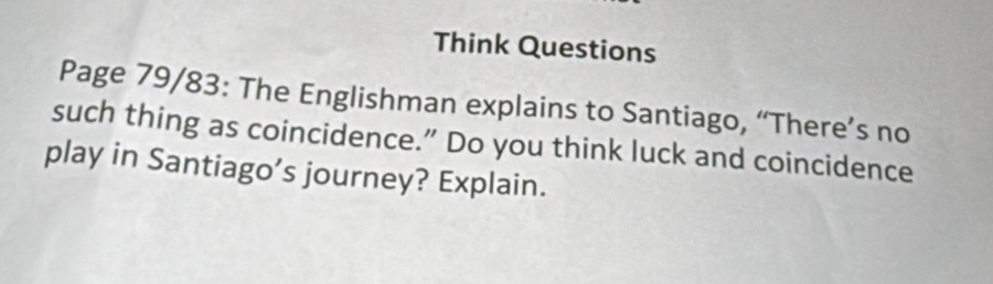 Think Questions 
Page 79/83: The Englishman explains to Santiago, “There’s no 
such thing as coincidence.” Do you think luck and coincidence 
play in Santiago’s journey? Explain.