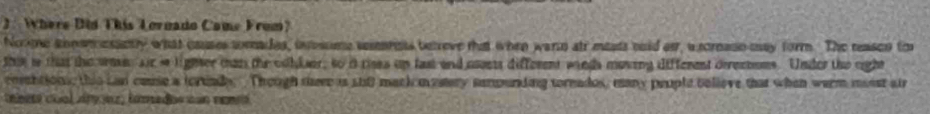 2:Where Did This Lornado Came From? 
Nome annwm esantly what causes torades, iosome snrnts betreve that when warn air mests ooid ar, asornase may form. The reasco to 
this io that the wee air ie lighter man the colker, so i rises up fast and osets different winds moving different derectoms. Under the cight 
coebtions, this Lan came a tortinde. Though seee is stft mack mestery sempunding toreados, many prople bolieve that when werm mosst air 
teeete cual Ary ez famados con namé