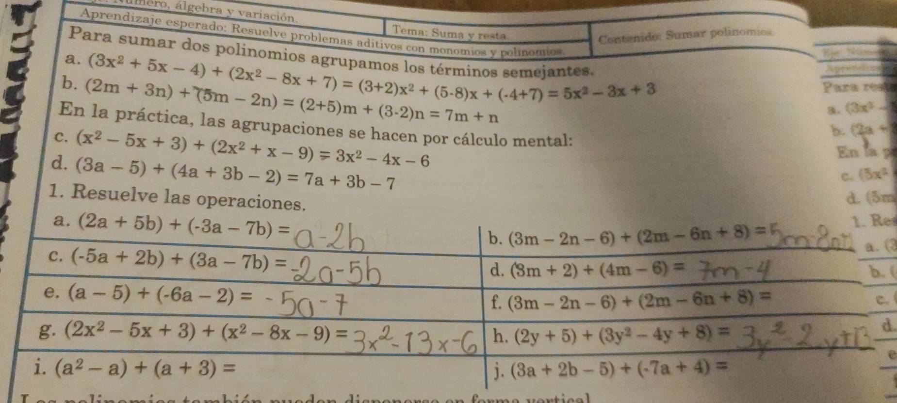 álero, álgebra y variación
Tema: Suma y resta
Aprendizaje esperado: Resuelve problemas aditivos con monomíos y polínomios
Contenido: Sumar polinomios
Para sumar dos polinomios agrupamos lo
      
wom
a. (3x^2+5x-4)+(2x^2-8x+7)=(3+2)x^2+(5-8)x+(-4+7)=5x^2-3x+3 inos semeiantes. Aprercls
b. (2m+3n)+(5m-2n)=(2+5)m+(3-2)n=7m+n Para real
3. (3x^3-1
En la práctica, las agrupaciones se hacen por cálculo mental:
b. (2a+
C. (x^2-5x+3)+(2x^2+x-9)=3x^2-4x-6 En la p
d. (3a-5)+(4a+3b-2)=7a+3b-7
C. (5x^2
1. Resuelve las operaciones.
d (3m
s
(3
(
.
.
e