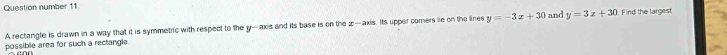 Question number 11.
A rectangle is drawn in a way that it is symmetric with respect to the y —axis and its base is on the x —axis. Its upper corers lie on the lines y=-3x+30 and y=3x+30 Find the largest
possible area for such a rectangle.