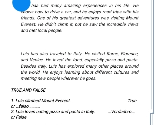 has had many amazing experiences in his life. He 
knows how to drive a car, and he enjoys road trips with his 
friends. One of his greatest adventures was visiting Mount 
Everest. He didn't climb it, but he saw the incredible views 
and met local people. 
Luis has also traveled to Italy. He visited Rome, Florence, 
and Venice. He loved the food, especially pizza and pasta. 
Besides Italy, Luis has explored many other places around 
the world. He enjoys learning about different cultures and 
meeting new people wherever he goes. 
TRUE AND FALSE 
1. Luis climbed Mount Everest. True 
or ...falso_ 
2. Luis loves eating pizza and pasta in Italy. _Verdadero.... 
or False