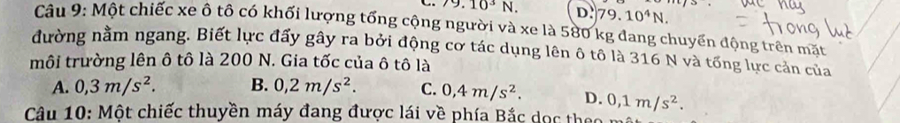 10^3N. D. 79.10^4N. 
Câu 9: Một chiếc xe ô tô có khối lượng tổng cộng người và xe là 580 kg đang chuyển động trên mặt
đường nằm ngang. Biết lực đấy gây ra bởi động cơ tác dụng lên ô tô là 316 N và tổng lực cản của
môi trường lên ô tô là 200 N. Gia tốc của ô tô là
A. 0,3m/s^2. B. 0,2m/s^2. C. 0,4m/s^2. D. 0,1m/s^2. 
Câu 10: Một chiếc thuyền máy đang được lái về phía Bắc dọc theo