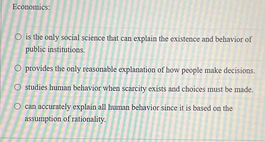 Economics:
is the only social science that can explain the existence and behavior of
public institutions.
provides the only reasonable explanation of how people make decisions.
studies human behavior when scarcity exists and choices must be made.
can accurately explain all human behavior since it is based on the
assumption of rationality.