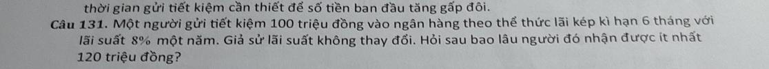 thời gian gửi tiết kiệm cần thiết để số tiền ban đầu tăng gấp đôi. 
Câu 131. Một người gửi tiết kiệm 100 triệu đồng vào ngân hàng theo thể thức lãi kép kì hạn 6 tháng với 
lãi suất 8% một năm. Giả sử lãi suất không thay đổi. Hỏi sau bao lâu người đó nhận được ít nhất
120 triệu đồng?