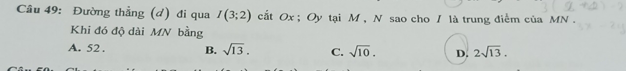 Đường thẳng (d) đi qua I(3;2) cắt Ox; Oy tại M , N sao cho / là trung điểm của MN.
Khi đó độ dài MN bằng
A. 52. B. sqrt(13). C. sqrt(10). D. 2sqrt(13).