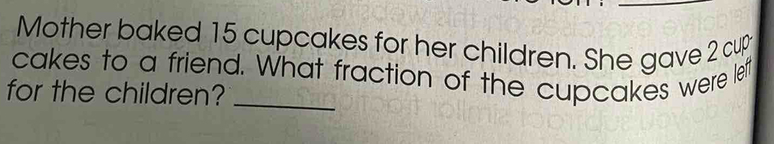 Mother baked 15 cupcakes for her children. She gave 2 cup 
cakes to a friend. What fraction of the cupcakes were left 
for the children?_