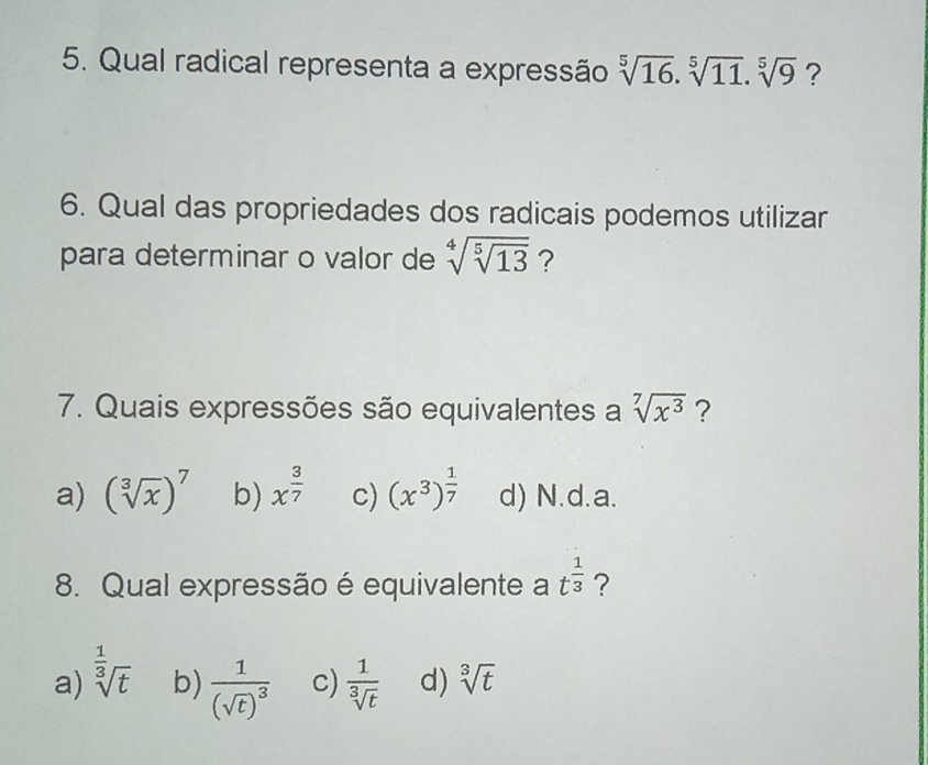 Qual radical representa a expressão sqrt[5](16).sqrt[5](11).sqrt[5](9) ?
6. Qual das propriedades dos radicais podemos utilizar
para determinar o valor de sqrt[4](sqrt [5]13) ?
7. Quais expressões são equivalentes a sqrt[7](x^3) ?
a) (sqrt[3](x))^7 b) x^(frac 3)7 c) (x^3)^ 1/7  d) N.d.a.
8. Qual expressão é equivalente a t^(frac 1)3 ?
a) sqrt[ 1/3 ](t) b) frac 1(sqrt(t))^3 c)  1/sqrt[3](t)  d) sqrt[3](t)