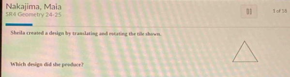 Nakajima, Maia 
. 
SR4 Geometry 24-25 1 of 18 
Sheila created a design by translating and rotating the tile shown. 
Which design did she produce?