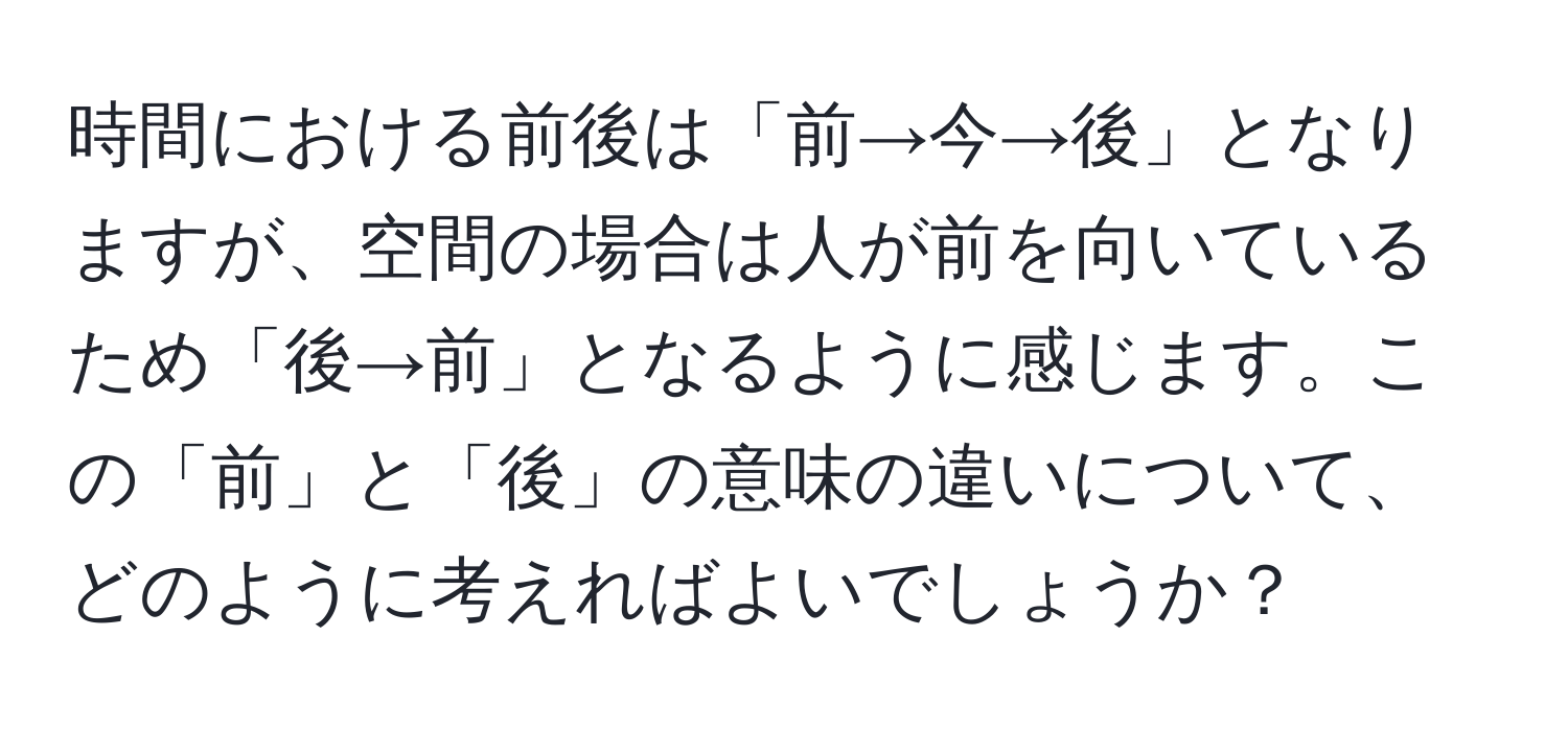 時間における前後は「前→今→後」となりますが、空間の場合は人が前を向いているため「後→前」となるように感じます。この「前」と「後」の意味の違いについて、どのように考えればよいでしょうか？