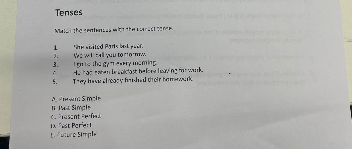 Tenses
Match the sentences with the correct tense.
1. She visited Paris last year.
2. We will call you tomorrow.
3. I go to the gym every morning.
4. He had eaten breakfast before leaving for work.
5. They have already finished their homework.
A. Present Simple
B. Past Simple
C. Present Perfect
D. Past Perfect
E. Future Simple