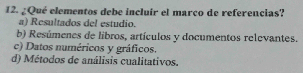 ¿Qué elementos debe incluir el marco de referencias?
a) Resultados del estudio.
b) Resúmenes de libros, artículos y documentos relevantes.
c) Datos numéricos y gráficos.
d) Métodos de análisis cualitativos.