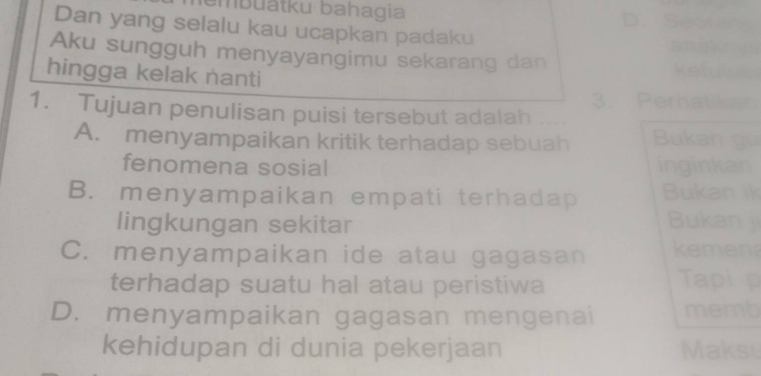 bu atku bahagia
D. S
Dan yang selalu kau ucapkan padaku
Aku sungguh menyayangimu sekarang dan
hingga kelak nanti
3. Perhatikan
1. Tujuan penulisan puisi tersebut adalah
A. menyampaikan kritik terhadap sebuah
Bukan gu
fenomena sosial inginkan
B. menyampaikan empati terhadap Bukan ik
lingkungan sekitar Bukan j
C. menyampaikan ide atau gagasan
kemen
terhadap suatu hal atau peristiwa
Tapi p
D. menyampaikan gagasan mengenai
memb
kehidupan di dunia pekerjaan Maksu