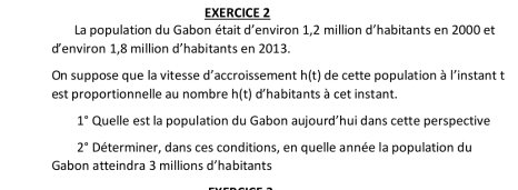 La population du Gabon était d'environ 1,2 million d'habitants en 2000 et 
d’environ 1,8 million d’habitants en 2013. 
On suppose que la vitesse d’accroissement h(t) de cette population à l'instant t 
est proportionnelle au nombre h(t) d'habitants à cet instant.
1° Quelle est la population du Gabon aujourd’hui dans cette perspective
2° Déterminer, dans ces conditions, en quelle année la population du 
Gabon atteindra 3 millions d 'habitants