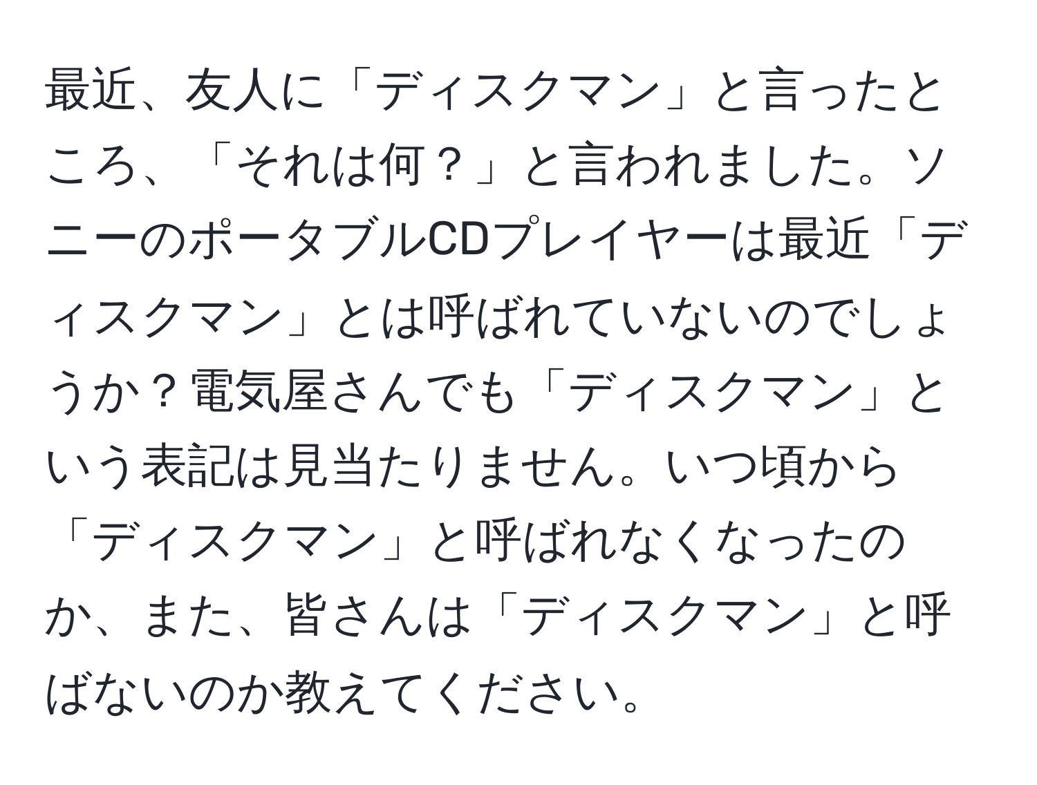 最近、友人に「ディスクマン」と言ったところ、「それは何？」と言われました。ソニーのポータブルCDプレイヤーは最近「ディスクマン」とは呼ばれていないのでしょうか？電気屋さんでも「ディスクマン」という表記は見当たりません。いつ頃から「ディスクマン」と呼ばれなくなったのか、また、皆さんは「ディスクマン」と呼ばないのか教えてください。