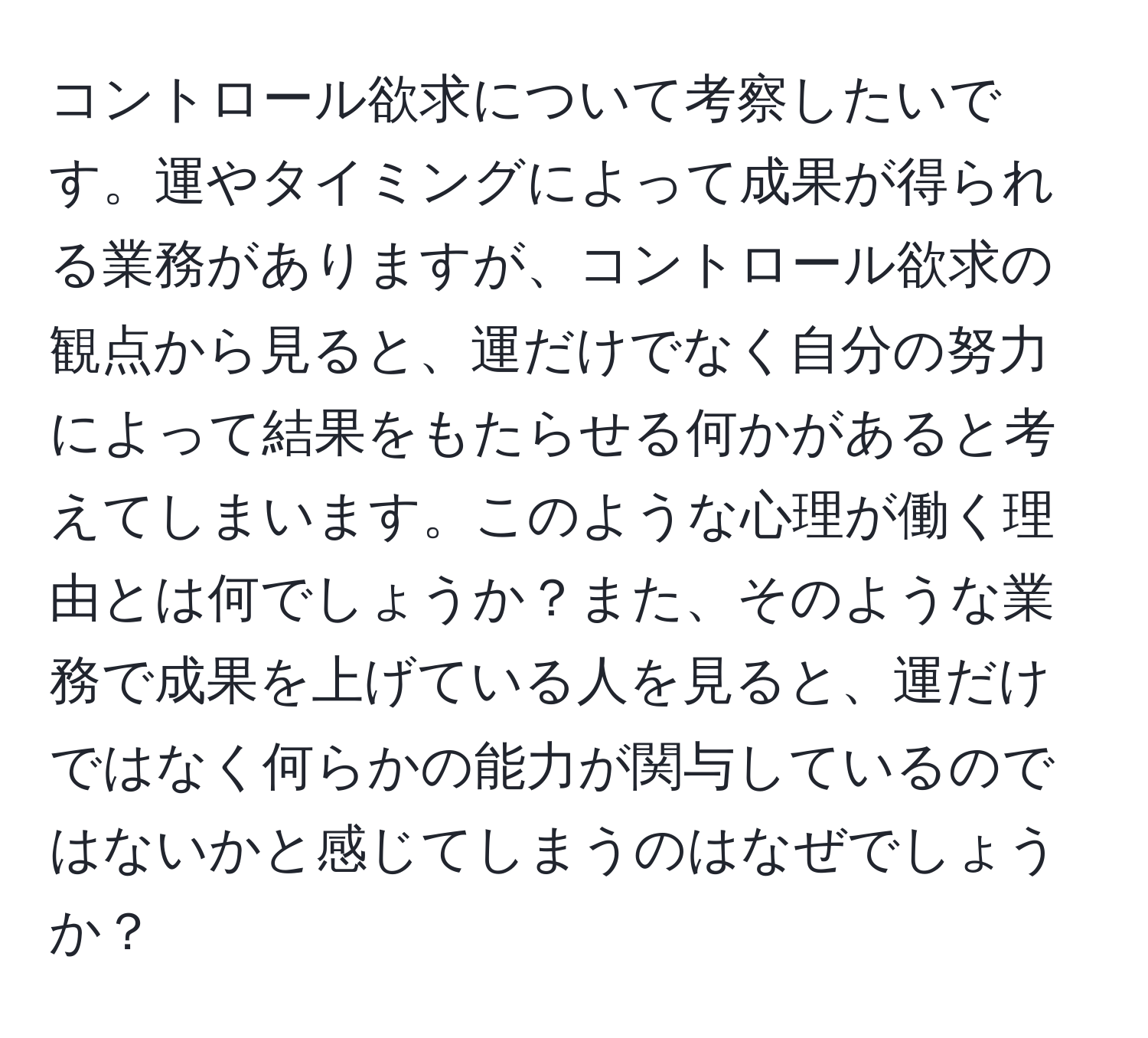 コントロール欲求について考察したいです。運やタイミングによって成果が得られる業務がありますが、コントロール欲求の観点から見ると、運だけでなく自分の努力によって結果をもたらせる何かがあると考えてしまいます。このような心理が働く理由とは何でしょうか？また、そのような業務で成果を上げている人を見ると、運だけではなく何らかの能力が関与しているのではないかと感じてしまうのはなぜでしょうか？